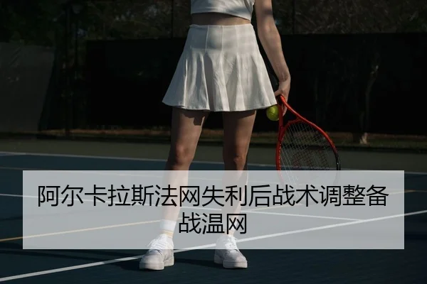 阿尔卡拉斯法网失利后战术调整备战温网