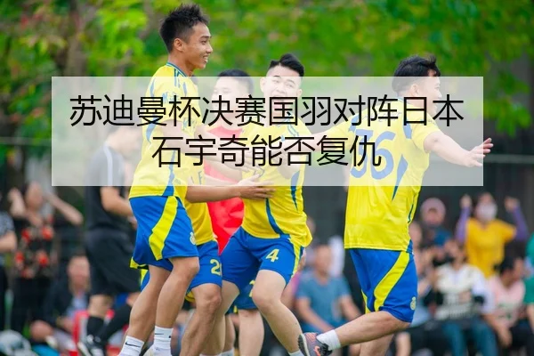 苏迪曼杯决赛国羽对阵日本 石宇奇能否复仇