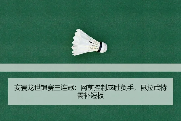 安赛龙世锦赛三连冠：网前控制成胜负手，昆拉武特需补短板