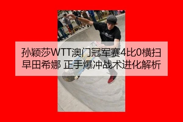 孙颖莎WTT澳门冠军赛4比0横扫早田希娜 正手爆冲战术进化解析
